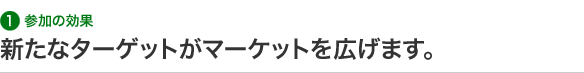 1 参加の効果 新たなターゲットがマーケットを広げます。